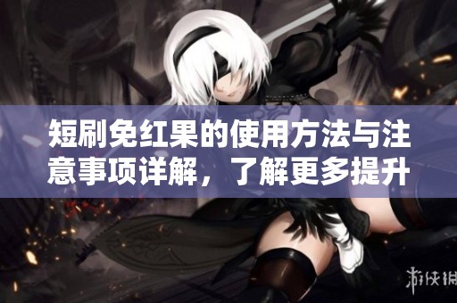短刷免红果的使用方法与注意事项详解，了解更多提升你的体验