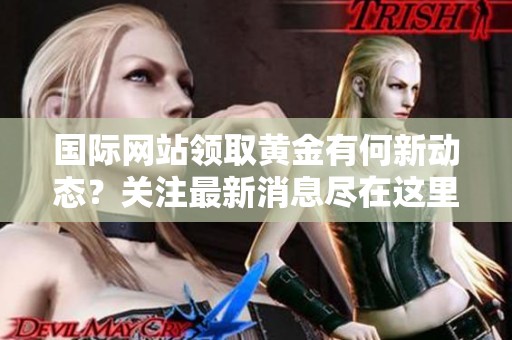 国际网站领取黄金有何新动态？关注最新消息尽在这里！