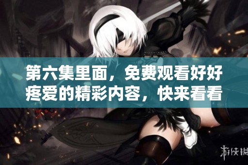第六集里面，免费观看好好疼爱的精彩内容，快来看看吧！