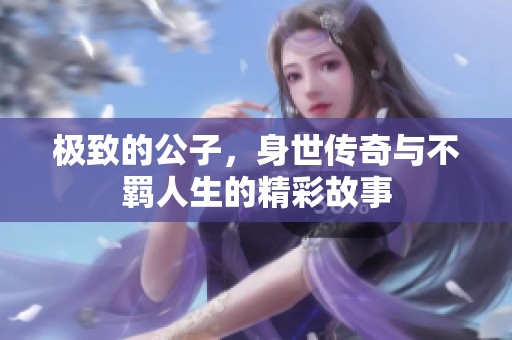 极致的公子，身世传奇与不羁人生的精彩故事
