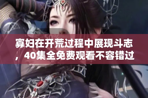 寡妇在开荒过程中展现斗志，40集全免费观看不容错过