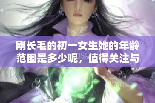刚长毛的初一女生她的年龄范围是多少呢，值得关注与探讨一下