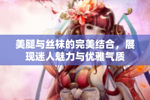 美腿与丝袜的完美结合，展现迷人魅力与优雅气质