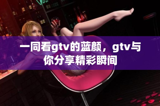 一同看gtv的蓝颜，gtv与你分享精彩瞬间