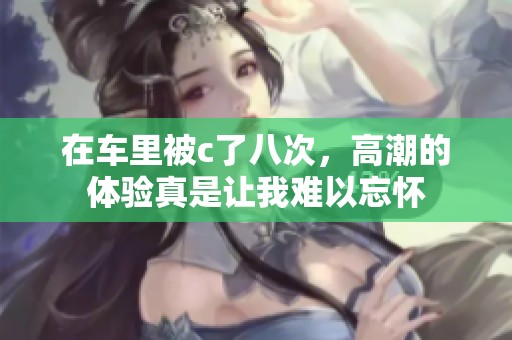 在车里被c了八次，高潮的体验真是让我难以忘怀