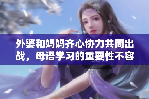 外婆和妈妈齐心协力共同出战，母语学习的重要性不容小觑