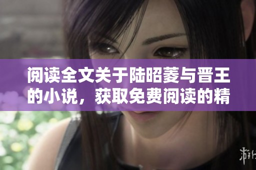 阅读全文关于陆昭菱与晋王的小说，获取免费阅读的精彩内容和信息