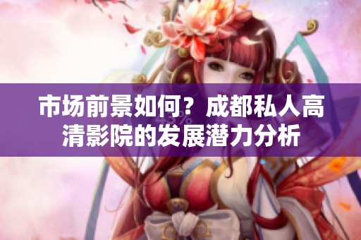 市场前景如何？成都私人高清影院的发展潜力分析