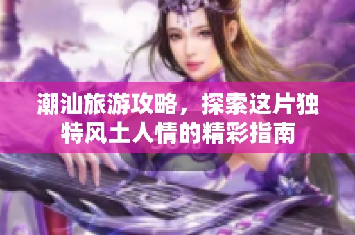 潮汕旅游攻略，探索这片独特风土人情的精彩指南