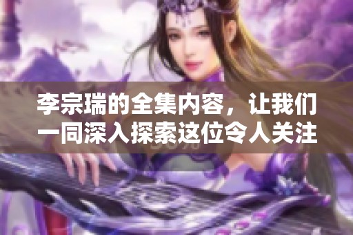 李宗瑞的全集内容，让我们一同深入探索这位令人关注的人物故事。