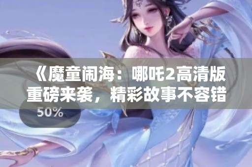 《魔童闹海：哪吒2高清版重磅来袭，精彩故事不容错过》