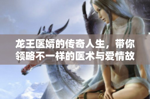 龙王医婿的传奇人生，带你领略不一样的医术与爱情故事