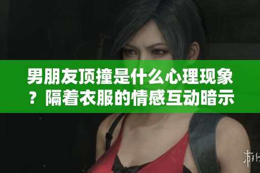 男朋友顶撞是什么心理现象？隔着衣服的情感互动暗示了什么呢