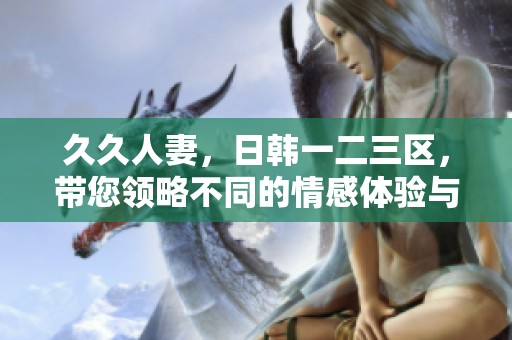 **人妻，日韩一二三区，带您领略不同的情感体验与文化魅力