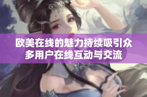 欧美在线的魅力持续吸引众多用户在线互动与交流