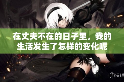 在丈夫不在的日子里，我的生活发生了怎样的变化呢