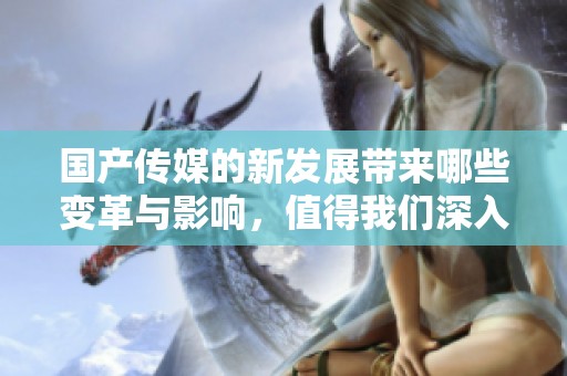 国产传媒的新发展带来哪些变革与影响，值得我们深入探讨与关注。