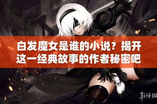白发魔女是谁的小说？揭开这一经典故事的作者秘密吧！