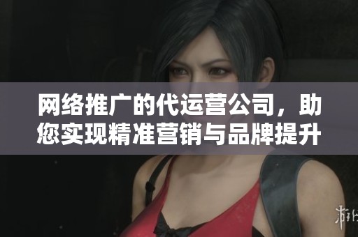网络推广的代运营公司，助您实现精准营销与品牌提升