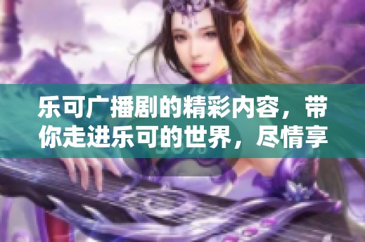 乐可广播剧的精彩内容，带你走进乐可的世界，尽情享受剧情的魅力