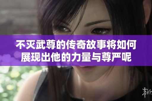 不灭武尊的传奇故事将如何展现出他的力量与尊严呢