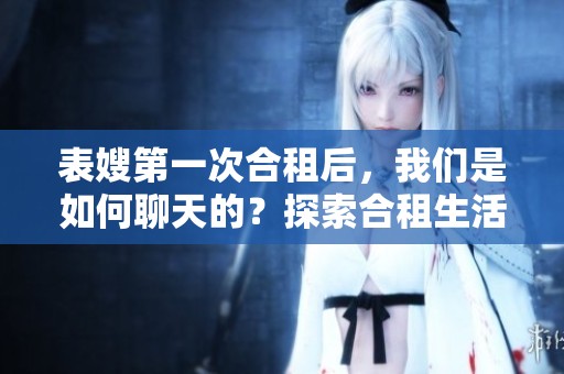 表嫂第一次合租后，我们是如何聊天的？探索合租生活中的沟通技巧