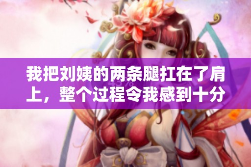 我把刘姨的两条腿扛在了肩上，整个过程令我感到十分尴尬与无奈