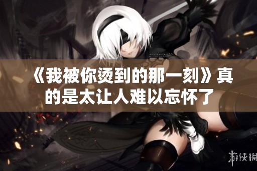 《我被你烫到的那一刻》真的是太让人难以忘怀了