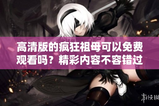 高清版的疯狂祖母可以免费观看吗？精彩内容不容错过！