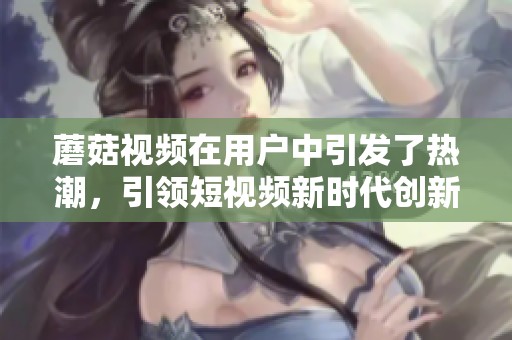 蘑菇视频在用户中引发了热潮，引领短视频新时代创新潮流