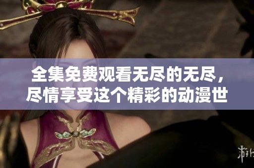 全集免费观看无尽的无尽，尽情享受这个精彩的动漫世界尽在指尖