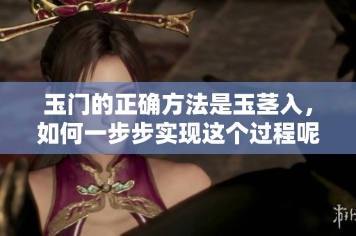 玉门的正确方法是玉茎入，如何一步步实现这个过程呢