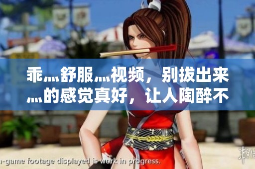 乖灬舒服灬视频，别拔出来灬的感觉真好，让人陶醉不已