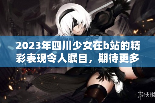 2023年四川少女在b站的精彩表现令人瞩目，期待更多精彩内容分享