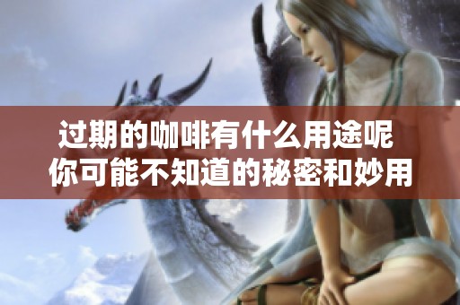 过期的咖啡有什么用途呢 你可能不知道的秘密和妙用分享