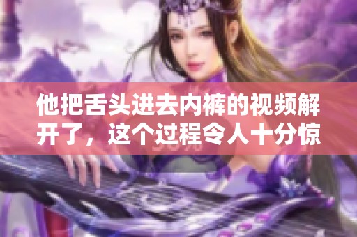 他把舌头进去内裤的视频解开了，这个过程令人十分惊艳
