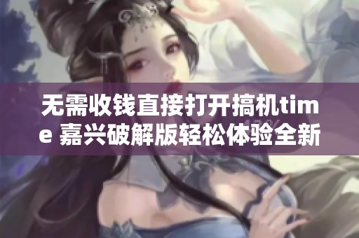 无需收钱直接打开搞机time 嘉兴破解版轻松体验全新功能