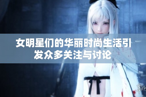 女明星们的华丽时尚生活引发众多关注与讨论
