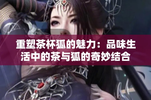 重塑茶杯狐的魅力：品味生活中的茶与狐的奇妙结合
