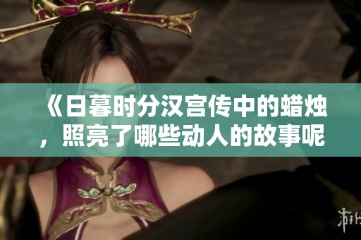 《日暮时分汉宫传中的蜡烛，照亮了哪些动人的故事呢》