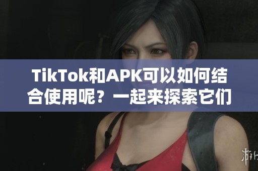 TikTok和APK可以如何结合使用呢？一起来探索它们的无限可能性吧！
