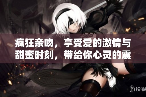 疯狂亲吻，享受爱的激情与甜蜜时刻，带给你心灵的震撼与温暖！