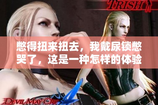 憋得扭来扭去，我戴尿锁憋哭了，这是一种怎样的体验知乎中分享