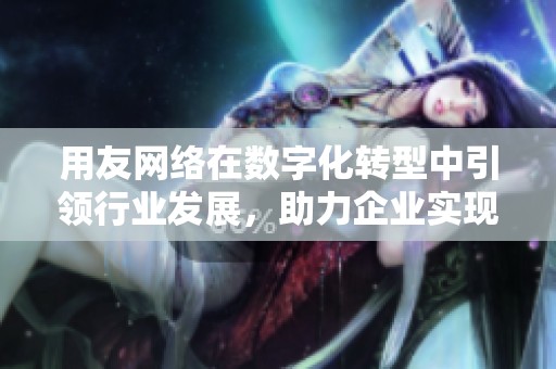 用友网络在数字化转型中引领行业发展，助力企业实现智慧经营