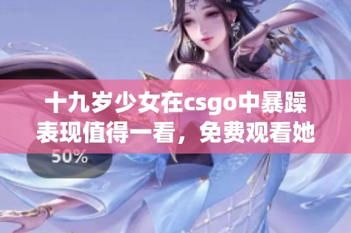 十九岁少女在csgo中暴躁表现值得一看，免费观看她的精彩瞬间！
