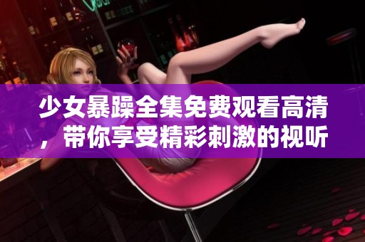 少女暴躁全集免费观看高清，带你享受精彩刺激的视听体验！