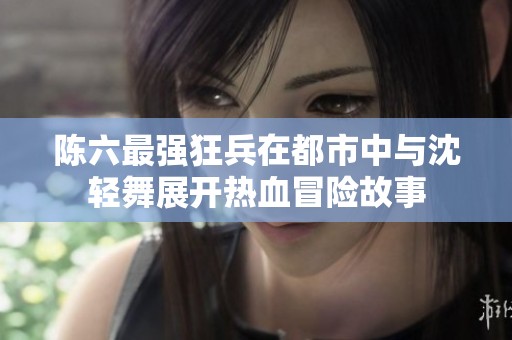 陈六最强狂兵在都市中与沈轻舞展开热血冒险故事