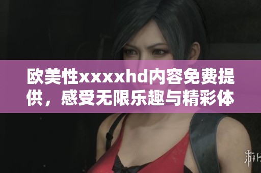欧美性xxxxhd内容免费提供，感受无限乐趣与精彩体验