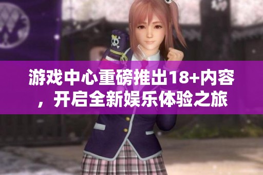 游戏中心重磅推出18+内容，开启全新娱乐体验之旅