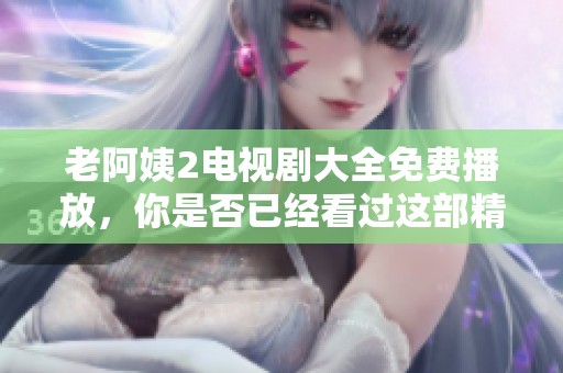 老阿姨2电视剧大全免费播放，你是否已经看过这部精彩的作品呢